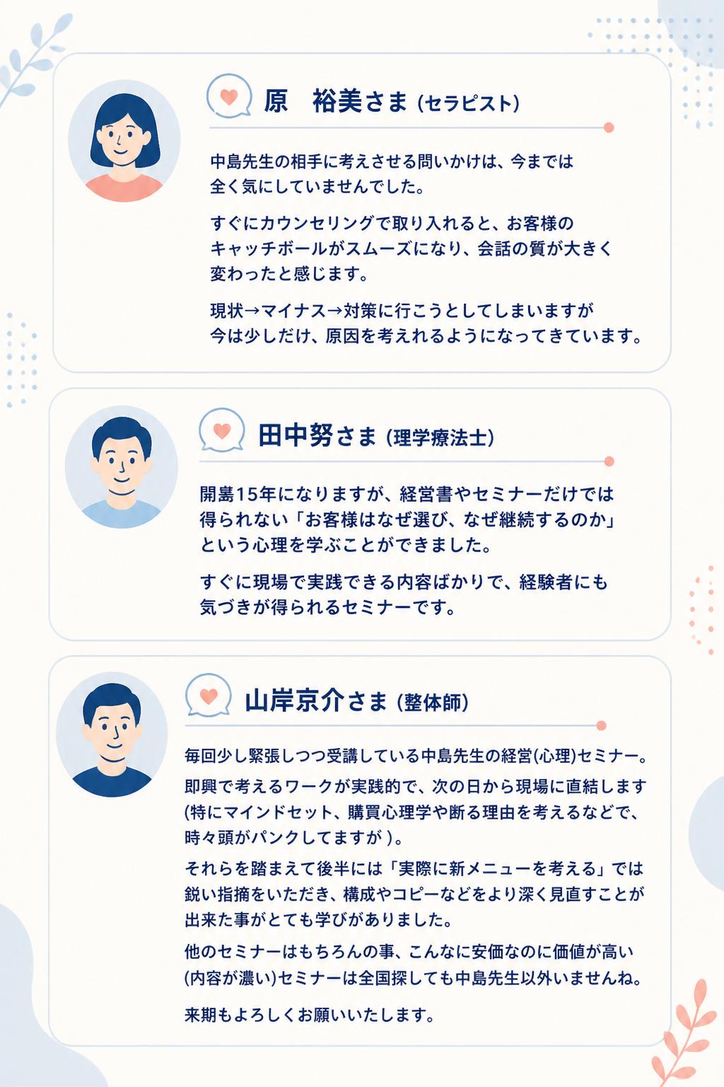 原　裕美さま（セラピスト）
中島先生の相手に考えさせる問いかけは、今までは全く気にしていませんでした。
すぐにカウンセリングで取り入れると、お客様のキャッチボールがスムーズになり、会話の質が大きく変わったと感じます。
現状→マイナス→対策に行こうとしてしまいますが今は少しだけ、原因を考えれるようになってきています。

田中努さま（理学療法士）
開業15年になりますが、経営書やセミナーだけでは得られない「お客様はなぜ選び、なぜ継続するのか」という心理を学ぶことができました。
すぐに現場で実践できる内容ばかりで、経験者にも気づきが得られるセミナーです。

山岸京介さま（整体師）
毎回少し緊張しつつ