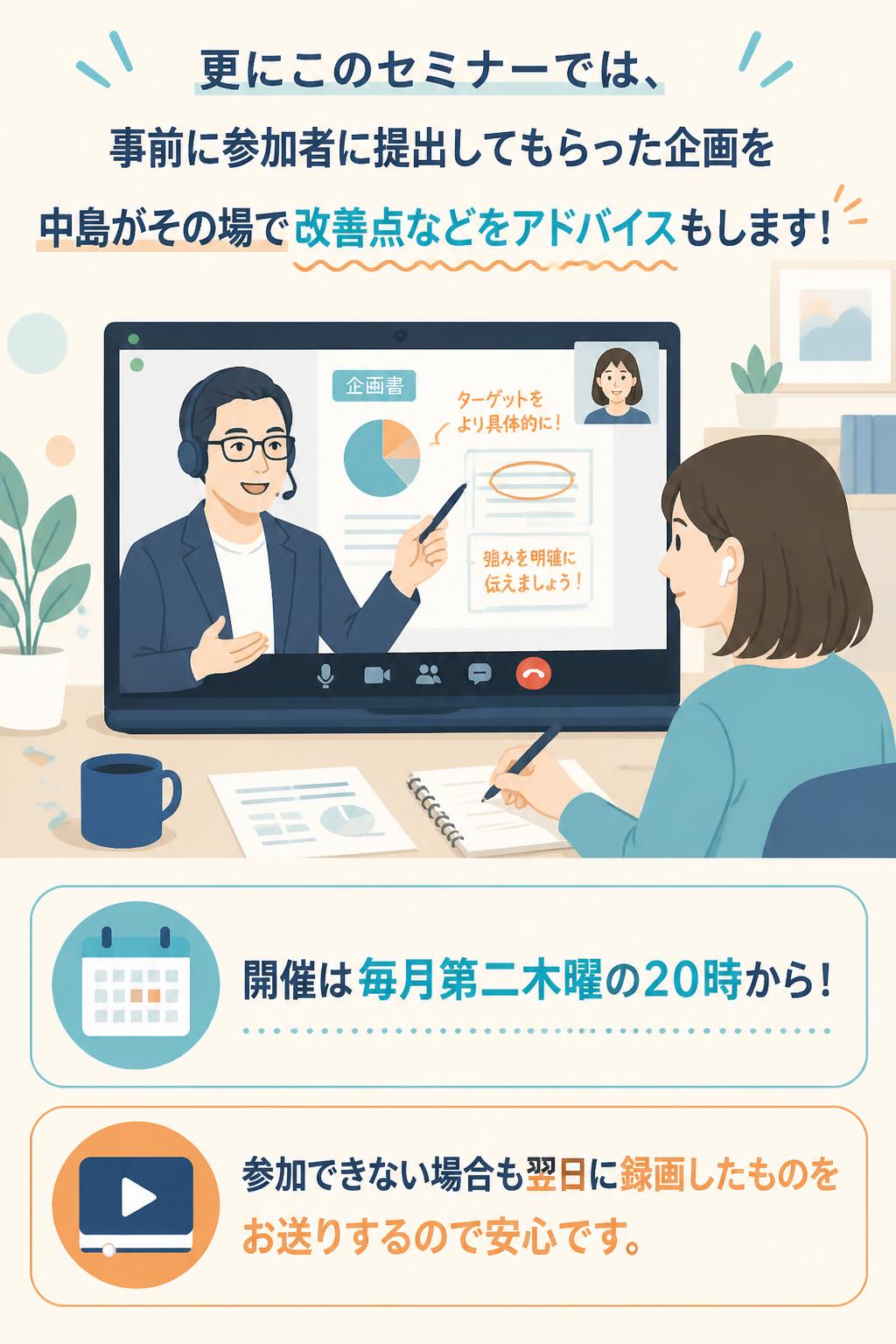 更にこのセミナーでは、
事前に参加者に提出してもらった企画を
中島がその場で改善点などをアドバイスもします！

開催は毎月第二木曜の２０時から！
参加できない場合も翌日に録画したものをお送りするので安心です。