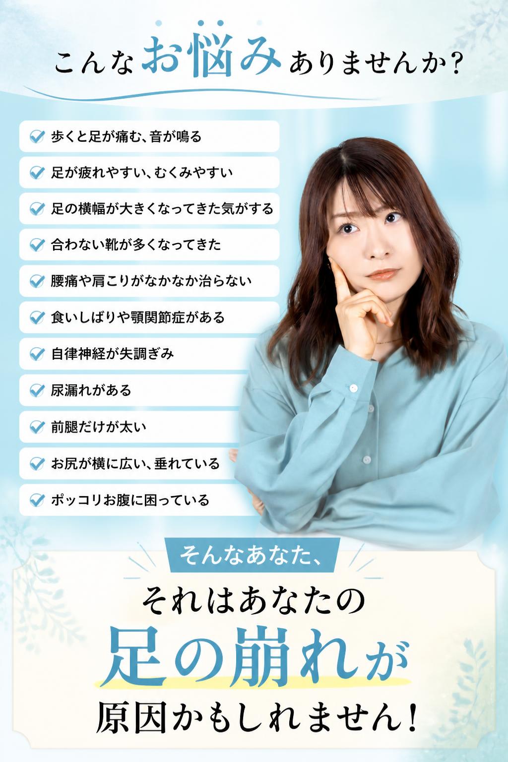 ・こんなお悩みありませんか？
歩くと足が痛む、音が鳴る
足が疲れやすい、むくみやすい
足の横幅が大きくなってきた気がする
合わない靴が多くなってきた
腰痛や肩こりがなかなか治らない
食いしばりや顎関節症がある
自律神経が失調ぎみ
尿漏れがある
前腿だけが太い
お尻が横に広い、垂れている
ポッコリお腹に困っている


[[embed:3260]]


そんなあなた、
それはあなたの足の崩れが原因かもしれません！