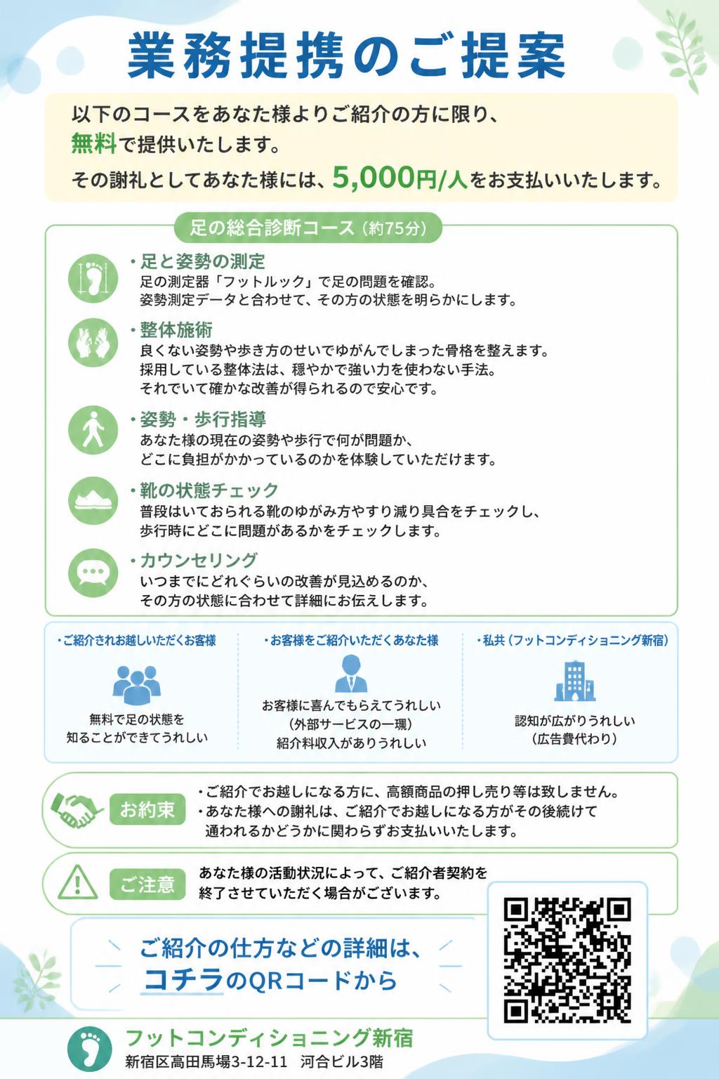 業務提携のご提案

以下のコースをあなた様よりご紹介の方に限り、無料で提供いたします。
その謝礼としてあなた様には、5,000円/人をお支払いいたします。

足の総合診断コース（約75分）
・足と姿勢の測定
足の測定器「フットルック」で足の問題を確認。
姿勢測定データと合わせて、その方の状態を明らかにします。
・整体施術
良くない姿勢や歩き方のせいでゆがんでしまった骨格を整えます。
採用している整体法は、穏やかで強い力を使わない手法。
それでいて確かな改善が得られるので安心です。
・姿勢・歩行指導
あなた様の現在の姿勢や歩行で何が問題か、
どこに負担がかかっているのかを体験していただけます。
