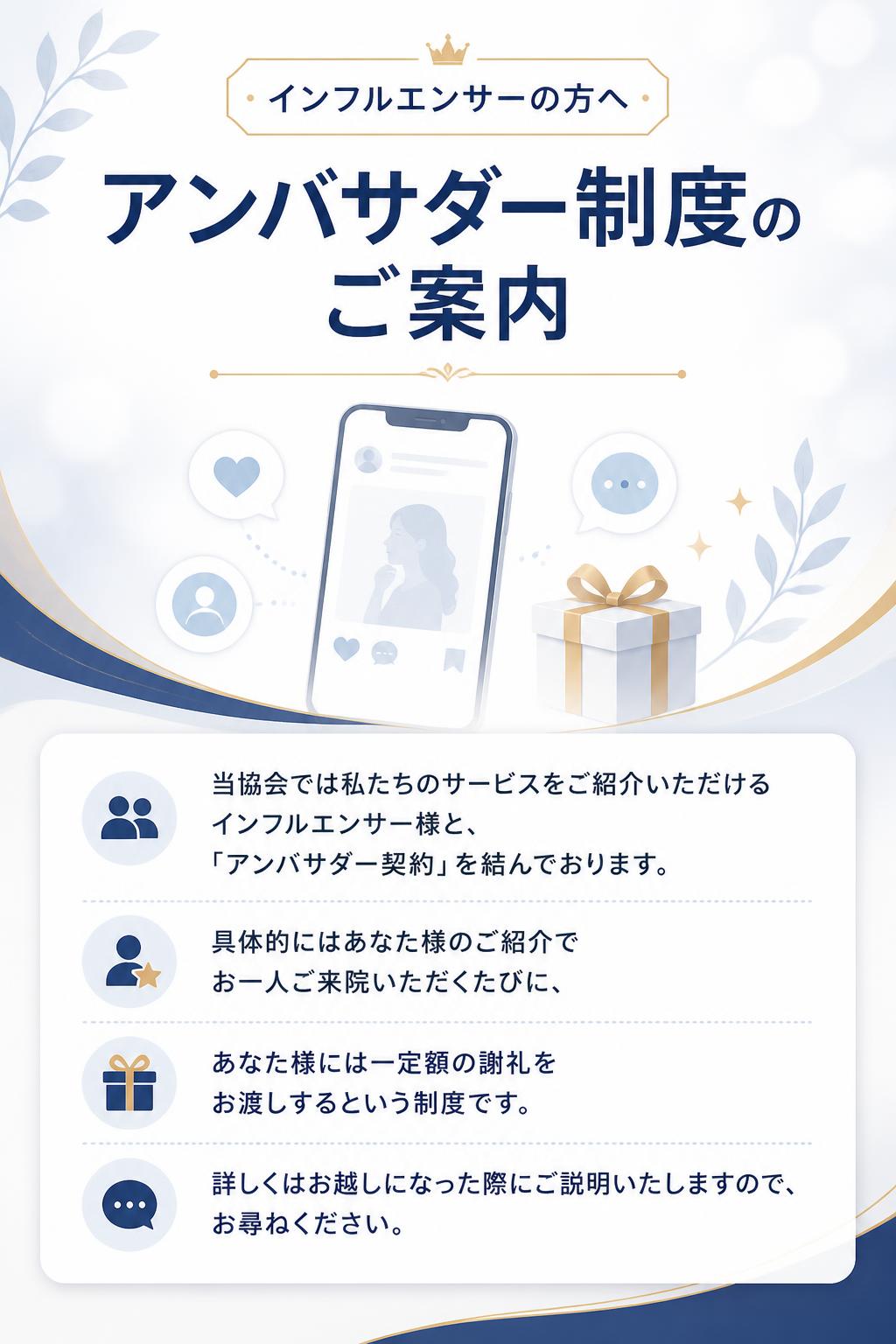 インフルエンサーの方へ

アンバサダー制度のご案内

当協会では私たちのサービスをご紹介いただけるインフルエンサー様と、
「アンバサダー契約」を結んでおります。
具体的にはあなた様のご紹介でお一人ご来院いただくたびに、
あなた様には一定額の謝礼をお渡しするという制度です。
詳しくはお越しになった際にご説明いたしますので、お尋ねください。
