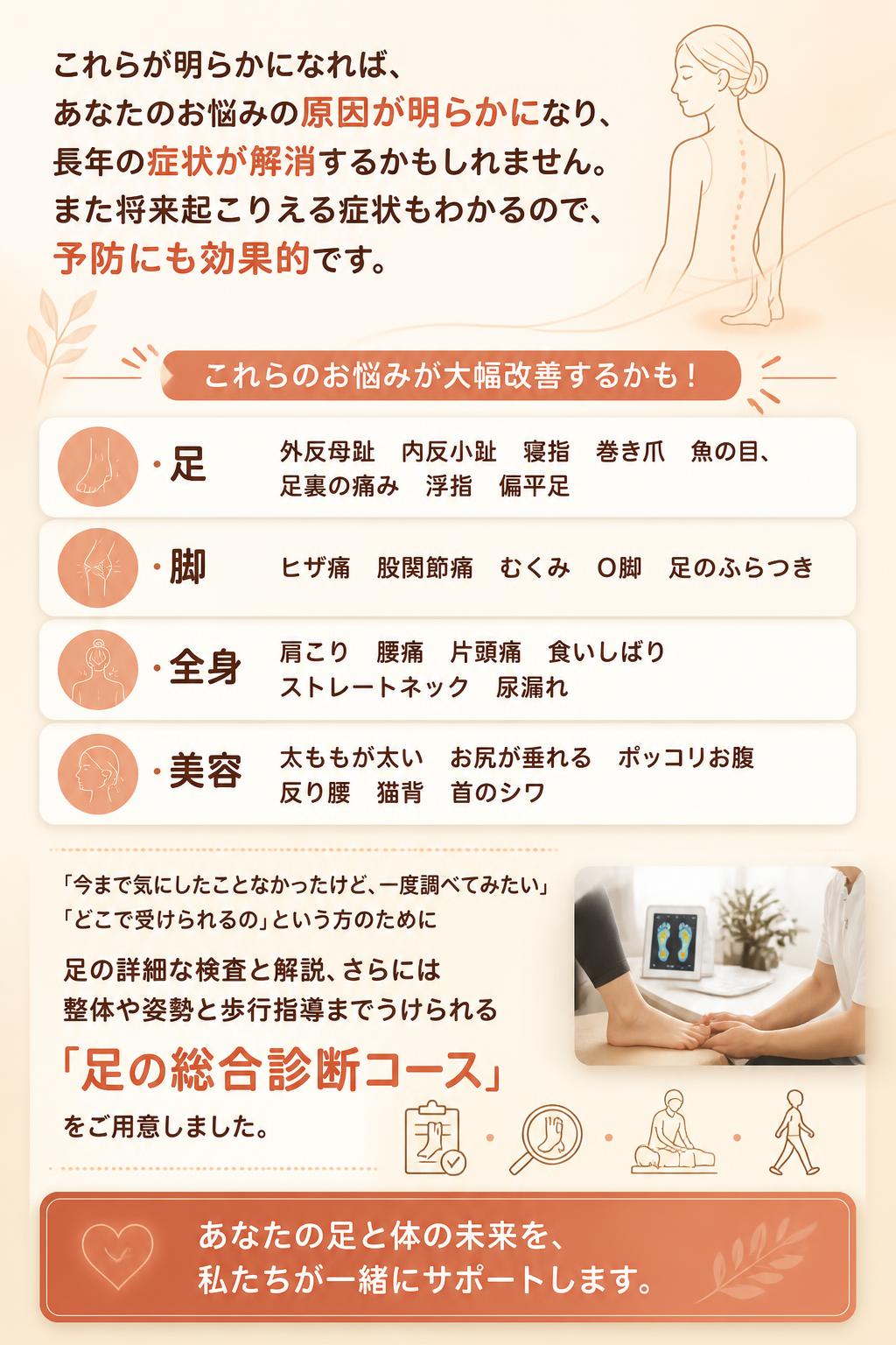これらが明らかになれば、
あなたのお悩みの原因が明らかになり、
長年の症状が解消するかもしれません。
また将来起こりえる症状もわかるので、
予防にも効果的です。

これらのお悩みが大幅改善するかも！
・足　　　外反母趾　内反小趾　寝指　巻き爪　魚の目、足裏の痛み　浮指　偏平足
・脚　　　ヒザ痛　股関節痛　むくみ　O脚　足のふらつき　　
・全身　　肩こり　腰痛　片頭痛　食いしばり　ストレートネック　尿漏れ
・美容　　太ももが太い　お尻が垂れる　ポッコリお腹　反り腰　猫背　首のシワ

「今まで気にしたことなかったけど、一度調べてみたい」「どこで受けられるの」という方のために
足の詳細な検査と解説、