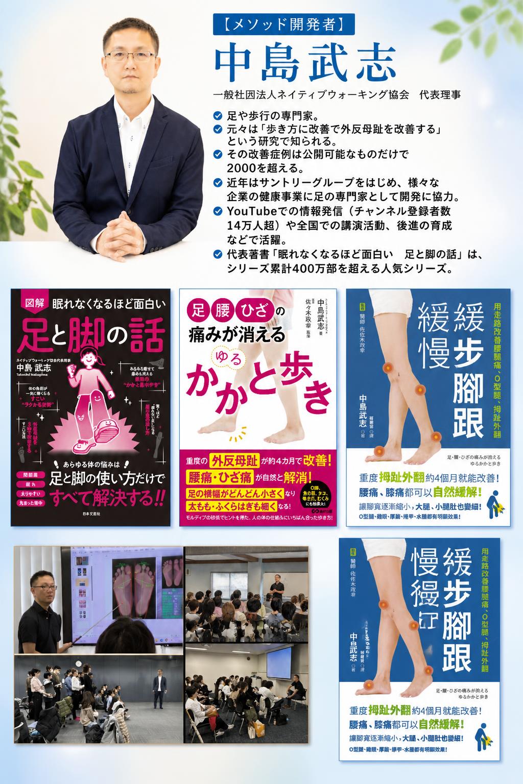 [[embed:1615]]

【メソッド開発者】
中島武志
一般社団法人ネイティブウォーキング協会　代表理事

足や歩行の専門家。
元々は「歩き方に改善で外反母趾を改善する」という研究で知られる。
その改善症例は公開可能なものだけで2000を超える。
近年はサントリーグループをはじめ、様々な企業の健康事業に足の専門家として開発に協力。
YouTubeでの情報発信（チャンネル登録者数14万人超）や全国での講演活動、後進の育成などで活躍。
代表著書「眠れなくなるほど面白い　足と脚の話」は、シリーズ累計400万部を超える人気シリーズ。


[[embed:4638]]

[[embed:4636]