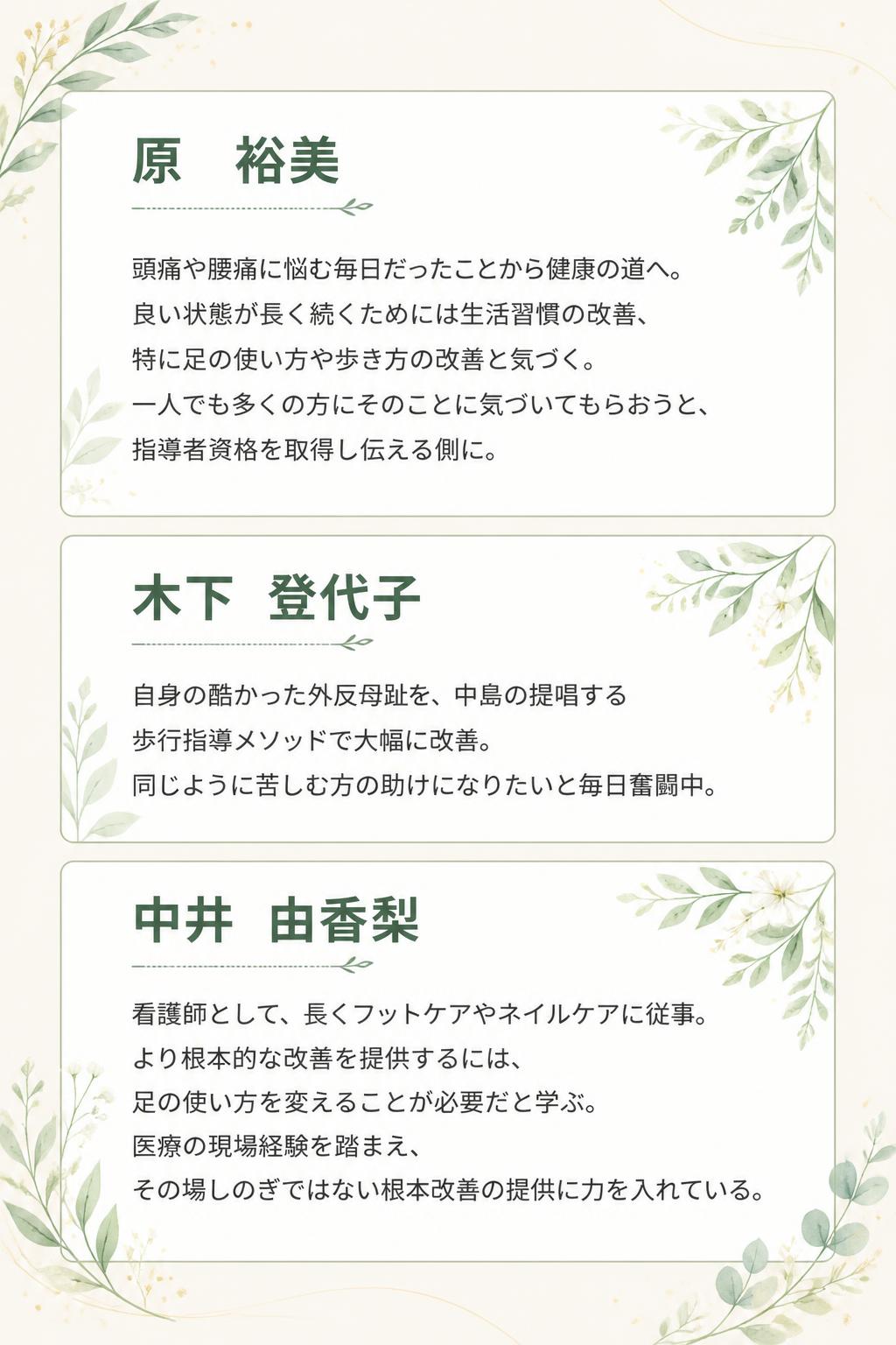 原　裕美
頭痛や腰痛に悩む毎日だったことから健康の道へ。
良い状態が長く続くためには生活習慣の改善、特に足の使い方や歩き方の改善と気づく。
一人でも多くの方にそのことに気づいてもらおうと、指導者資格を取得し伝える側に。
木下　登代子
自身の酷かった外反母趾を、中島の提唱する歩行指導メソッドで大幅に改善。
同じように苦しむ方の助けになりたいと毎日奮闘中。
中井　由香梨
看護師として、長くフットケアやネイルケアに従事。
より根本的な改善を提供するには、足の使い方を変えることが必要だと学ぶ。
医療の現場経験を踏まえ、その場しのぎではない根本改善の提供に力を入れている。